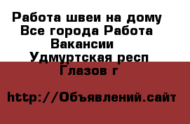 Работа швеи на дому - Все города Работа » Вакансии   . Удмуртская респ.,Глазов г.